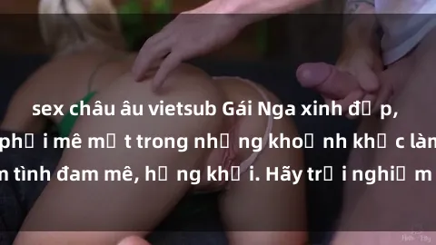 sex châu âu vietsub Gái Nga xinh đẹp, tài năng khiến bạn phải mê mệt trong những khoảnh khắc làm tình đam mê, hứng khởi. Hãy trải nghiệm cùng họ ngay hôm nay!