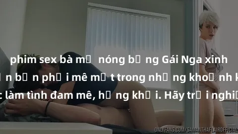 phim sex bà mẹ nóng bỏng Gái Nga xinh đẹp, tài năng khiến bạn phải mê mệt trong những khoảnh khắc làm tình đam mê, hứng khởi. Hãy trải nghiệm cùng họ ngay hôm nay!