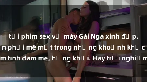 tải phim sex về máy Gái Nga xinh đẹp, tài năng khiến bạn phải mê mệt trong những khoảnh khắc làm tình đam mê, hứng khởi. Hãy trải nghiệm cùng họ ngay hôm nay!