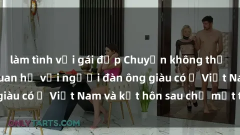 làm tình với gái đẹp Chuyện không thể tin nổi: Gái Tây quan hệ với người đàn ông giàu có ở Việt Nam và kết hôn sau chỉ một tháng