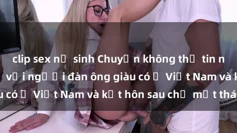 clip sex nữ sinh Chuyện không thể tin nổi: Gái Tây quan hệ với người đàn ông giàu có ở Việt Nam và kết hôn sau chỉ một tháng