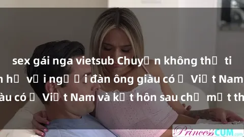 sex gái nga vietsub Chuyện không thể tin nổi: Gái Tây quan hệ với người đàn ông giàu có ở Việt Nam và kết hôn sau chỉ một tháng