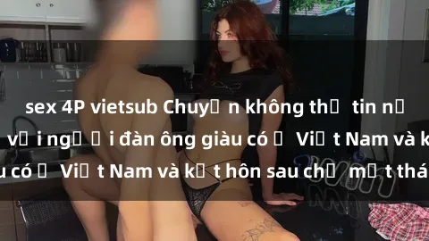 sex 4P vietsub Chuyện không thể tin nổi: Gái Tây quan hệ với người đàn ông giàu có ở Việt Nam và kết hôn sau chỉ một tháng