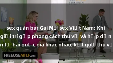 sex quán bar Gái Mỹ sex Việt Nam: Khi nền công nghiệp giải trí gặp phong cách thú vị và hấp dẫn từ hai quốc gia khác nhau, kết quả thú vị không thể bỏ qua.