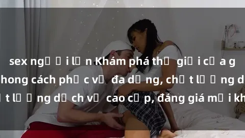 sex người lớn Khám phá thế giới của gái gọi Việt Nam: Phong cách phục vụ đa dạng, chất lượng dịch vụ cao cấp, đáng giá mọi khoản chi phí
