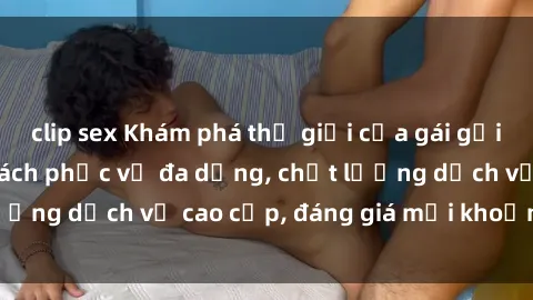clip sex Khám phá thế giới của gái gọi Việt Nam: Phong cách phục vụ đa dạng, chất lượng dịch vụ cao cấp, đáng giá mọi khoản chi phí