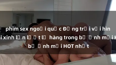 phim sex ngoại quốc Động trời với hình ảnh gái xinh lần lượt lộ hàng trong bộ ảnh mới HOT nhất
