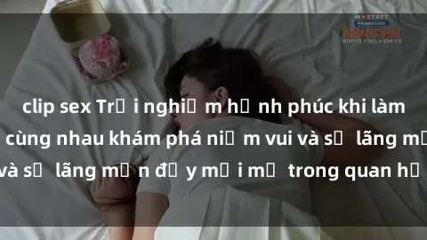 clip sex Trải nghiệm hạnh phúc khi làm tình với gái đẹp – cùng nhau khám phá niềm vui và sự lãng mạn đầy mới mẻ trong quan hệ của bạn.