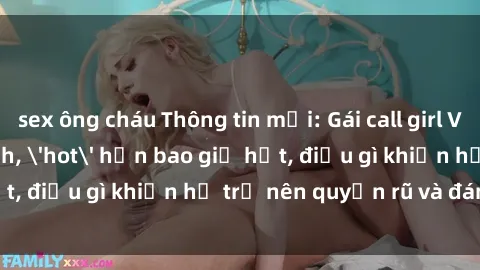 sex ông cháu Thông tin mới: Gái call girl Việt Nam đắt khách, 'hot' hơn bao giờ hết, điều gì khiến họ trở nên quyến rũ và đáng chú ý?