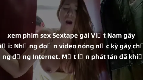 xem phim sex Sextape gái Việt Nam gây sốt trên mạng xã hội: Những đoạn video nóng nực kỳ gây chấn động cộng đồng Internet. Một lần phát tán đã khiến người xem không thể rời mắt.