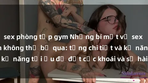 sex phòng tập gym Những bí mật về sex người lớn mà bạn không thể bỏ qua: từng chi tiết và kỹ năng tối ưu để đạt cực khoái và sự hài lòng tối đa.