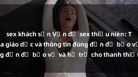 sex khách sạn Vấn đề sex thiếu niên: Tầm quan trọng của giáo dục và thông tin đúng đắn để bảo vệ và hỗ trợ cho thanh thiếu niên