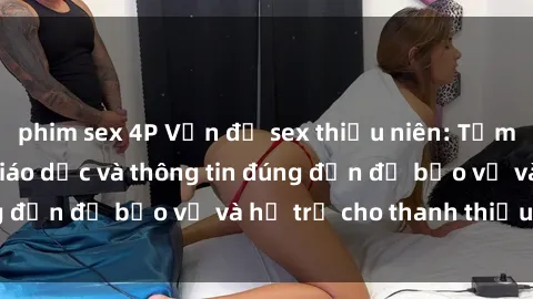 phim sex 4P Vấn đề sex thiếu niên: Tầm quan trọng của giáo dục và thông tin đúng đắn để bảo vệ và hỗ trợ cho thanh thiếu niên