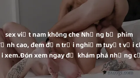 sex việt nam không che Những bộ phim sex không che HD đỉnh cao, đem đến trải nghiệm tuyệt vời cho người xem.Đón xem ngay để khám phá những cảnh quay đẹp mắt và kích thích.