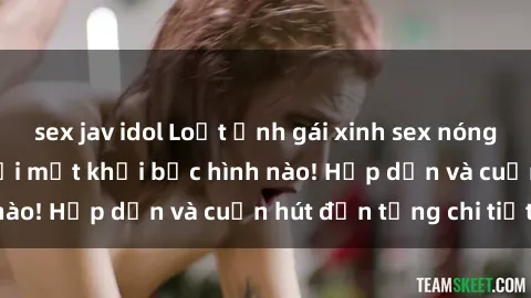 sex jav idol Loạt ảnh gái xinh sex nóng bỏng, không thể rời mắt khỏi bức hình nào! Hấp dẫn và cuốn hút đến từng chi tiết.