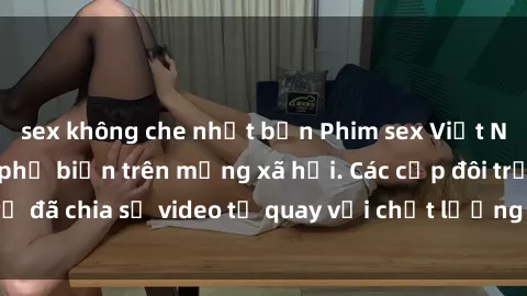 sex không che nhật bản Phim sex Việt Nam HD ngày càng phổ biến trên mạng xã hội. Các cặp đôi trẻ đã chia sẻ video tự quay với chất lượng sắc nét, gợi cảm.