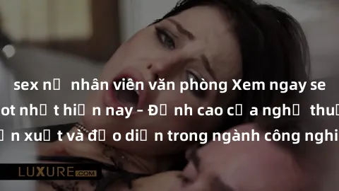 sex nữ nhân viên văn phòng Xem ngay sex video Việt Nam hot nhất hiện nay – Đỉnh cao của nghệ thuật diễn xuất và đạo diễn trong ngành công nghiệp phim người lớn tại đây!