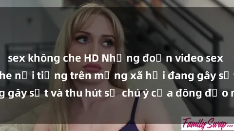 sex không che HD Những đoạn video sex Việt Nam không che nổi tiếng trên mạng xã hội đang gây sốt và thu hút sự chú ý của đông đảo người xem.