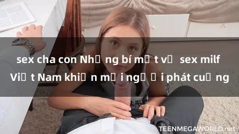 sex cha con Những bí mật về sex milf Việt Nam khiến mọi người phát cuồng