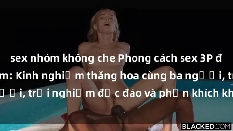 sex nhóm không che Phong cách sex 3P độc đáo tại Việt Nam: Kinh nghiệm thăng hoa cùng ba người, trải nghiệm độc đáo và phấn khích không thể bỏ lỡ!