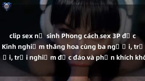 clip sex nữ sinh Phong cách sex 3P độc đáo tại Việt Nam: Kinh nghiệm thăng hoa cùng ba người, trải nghiệm độc đáo và phấn khích không thể bỏ lỡ!
