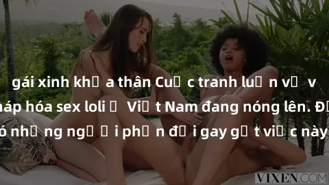 gái xinh khỏa thân Cuộc tranh luận về việc có nên hợp pháp hóa sex loli ở Việt Nam đang nóng lên. Đồng thời, cũng có những người phản đối gay gắt việc này vì lo ngại về tác động tiêu cực lên trẻ em và