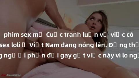 phim sex mỹ Cuộc tranh luận về việc có nên hợp pháp hóa sex loli ở Việt Nam đang nóng lên. Đồng thời, cũng có những người phản đối gay gắt việc này vì lo ngại về tác động tiêu cực lên trẻ em và xã hội