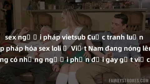 sex người pháp vietsub Cuộc tranh luận về việc có nên hợp pháp hóa sex loli ở Việt Nam đang nóng lên. Đồng thời, cũng có những người phản đối gay gắt việc này vì lo ngại về tác động tiêu cực lên trẻ e