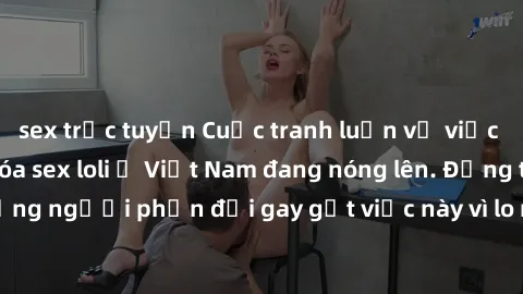sex trực tuyến Cuộc tranh luận về việc có nên hợp pháp hóa sex loli ở Việt Nam đang nóng lên. Đồng thời, cũng có những người phản đối gay gắt việc này vì lo ngại về tác động tiêu cực lên trẻ em và xã