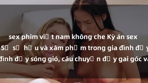 sex phim việt nam không che Kỳ án sex mẹ con Việt Nam: Sự sở hữu và xâm phạm trong gia đình đầy sóng gió, câu chuyện đầy gai góc và đau lòng.