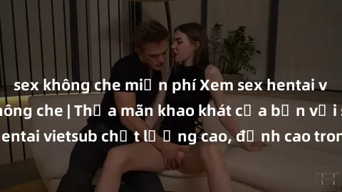 sex không che miễn phí Xem sex hentai vietsub cực hot, không che | Thỏa mãn khao khát của bạn với series hentai vietsub chất lượng cao, đỉnh cao trong thể loại anime không che.