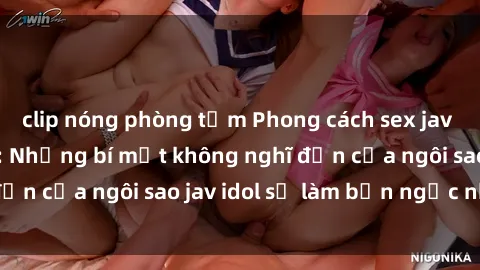 clip nóng phòng tắm Phong cách sex jav idol siêu hấp dẫn: Những bí mật không nghĩ đến của ngôi sao jav idol sẽ làm bạn ngạc nhiên!