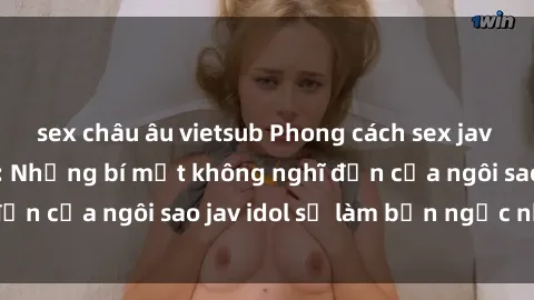 sex châu âu vietsub Phong cách sex jav idol siêu hấp dẫn: Những bí mật không nghĩ đến của ngôi sao jav idol sẽ làm bạn ngạc nhiên!