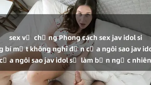 sex vợ chồng Phong cách sex jav idol siêu hấp dẫn: Những bí mật không nghĩ đến của ngôi sao jav idol sẽ làm bạn ngạc nhiên!