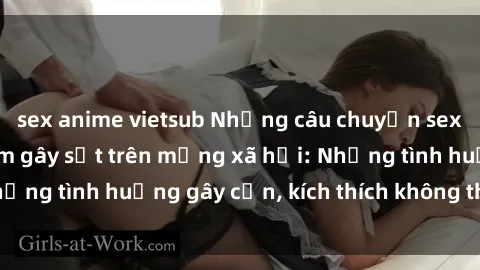 sex anime vietsub Những câu chuyện sex sinh viên Việt Nam gây sốt trên mạng xã hội: Những tình huống gây cấn, kích thích không thể bỏ qua