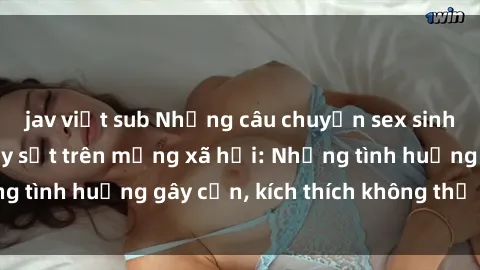 jav việt sub Những câu chuyện sex sinh viên Việt Nam gây sốt trên mạng xã hội: Những tình huống gây cấn, kích thích không thể bỏ qua