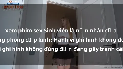 xem phim sex Sinh viên là nạn nhân của video quay lén trong phòng cấp kính: Hành vi ghi hình không đúng đắn đang gây tranh cãi lớn