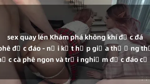 sex quay lén Khám phá không khí độc đáo tại sex quán cà phê độc đáo - nơi kết hợp giữa thưởng thức cà phê ngon và trải nghiệm độc đáo của không gian sex shop.