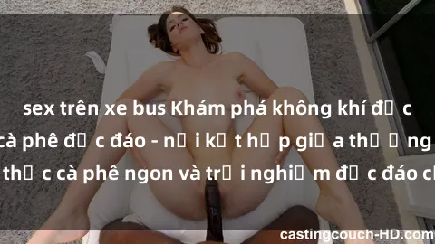 sex trên xe bus Khám phá không khí độc đáo tại sex quán cà phê độc đáo - nơi kết hợp giữa thưởng thức cà phê ngon và trải nghiệm độc đáo của không gian sex shop.