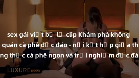 sex gái việt bị lộ clip Khám phá không khí độc đáo tại sex quán cà phê độc đáo - nơi kết hợp giữa thưởng thức cà phê ngon và trải nghiệm độc đáo của không gian sex shop.