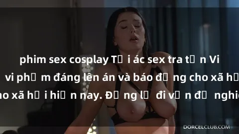phim sex cosplay Tội ác sex tra tấn Việt Nam: những vụ vi phạm đáng lên án và báo động cho xã hội hiện nay. Đừng lờ đi vấn đề nghiêm trọng này!