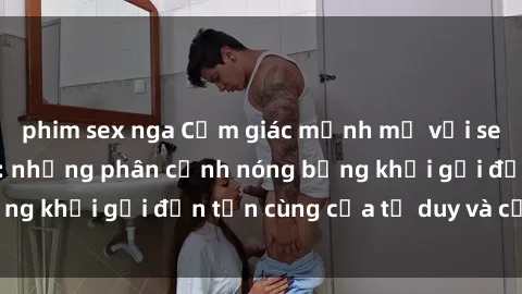 phim sex nga Cảm giác mạnh mẽ với sex BDSM không che: những phân cảnh nóng bỏng khơi gợi đến tận cùng của tư duy và cơ thể.