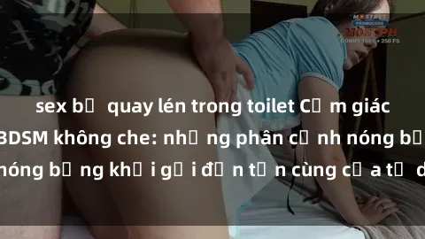sex bị quay lén trong toilet Cảm giác mạnh mẽ với sex BDSM không che: những phân cảnh nóng bỏng khơi gợi đến tận cùng của tư duy và cơ thể.