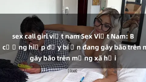sex call girl việt nam Sex Việt Nam: Bí mật về vụ cưỡng hiếp đầy bí ẩn đang gây bão trên mạng xã hội
