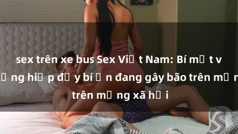 sex trên xe bus Sex Việt Nam: Bí mật về vụ cưỡng hiếp đầy bí ẩn đang gây bão trên mạng xã hội