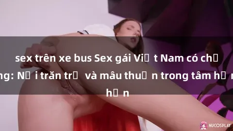 sex trên xe bus Sex gái Việt Nam có chồng: Nỗi trăn trở và mâu thuẫn trong tâm hồn