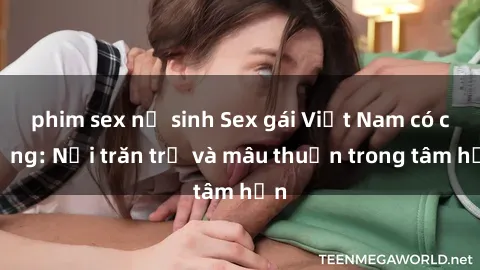 phim sex nữ sinh Sex gái Việt Nam có chồng: Nỗi trăn trở và mâu thuẫn trong tâm hồn