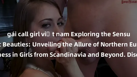 gái call girl việt nam Exploring the Sensual Charms of Nordic Beauties: Unveiling the Allure of Northern European Sexiness in Girls from Scandinavia and Beyond. Discover the Seductive Secrets of North