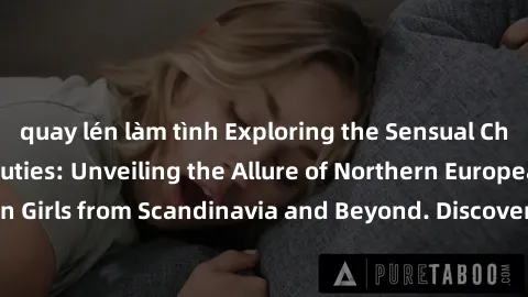 quay lén làm tình Exploring the Sensual Charms of Nordic Beauties: Unveiling the Allure of Northern European Sexiness in Girls from Scandinavia and Beyond. Discover the Seductive Secrets of Northern E