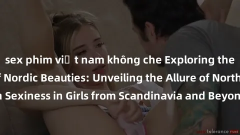 sex phim việt nam không che Exploring the Sensual Charms of Nordic Beauties: Unveiling the Allure of Northern European Sexiness in Girls from Scandinavia and Beyond. Discover the Seductive Secrets of